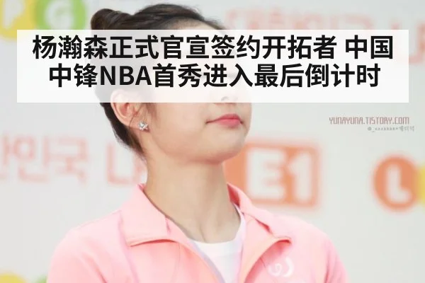 杨瀚森正式官宣签约开拓者 中国中锋NBA首秀进入最后倒计时