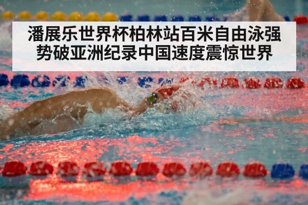 潘展乐世界杯柏林站百米自由泳强势破亚洲纪录中国速度震惊世界